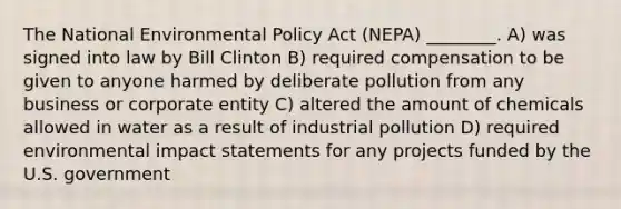 The National Environmental Policy Act (NEPA) ________. A) was signed into law by Bill Clinton B) required compensation to be given to anyone harmed by deliberate pollution from any business or corporate entity C) altered the amount of chemicals allowed in water as a result of industrial pollution D) required environmental impact statements for any projects funded by the U.S. government