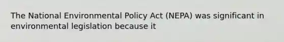 The National Environmental Policy Act (NEPA) was significant in environmental legislation because it