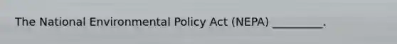 The National Environmental Policy Act (NEPA) _________.