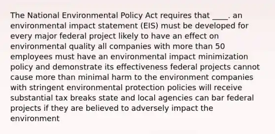 The National Environmental Policy Act requires that ____. an environmental impact statement (EIS) must be developed for every major federal project likely to have an effect on environmental quality all companies with more than 50 employees must have an environmental impact minimization policy and demonstrate its effectiveness federal projects cannot cause more than minimal harm to the environment companies with stringent environmental protection policies will receive substantial tax breaks state and local agencies can bar federal projects if they are believed to adversely impact the environment