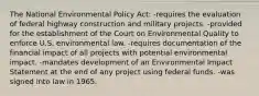 The National Environmental Policy Act: -requires the evaluation of federal highway construction and military projects. -provided for the establishment of the Court on Environmental Quality to enforce U.S. environmental law. -requires documentation of the financial impact of all projects with potential environmental impact. -mandates development of an Environmental Impact Statement at the end of any project using federal funds. -was signed into law in 1965.