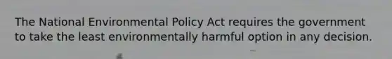 The National Environmental Policy Act requires the government to take the least environmentally harmful option in any decision.