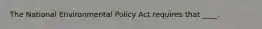 The National Environmental Policy Act requires that ____.