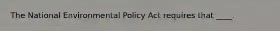 The National Environmental Policy Act requires that ____.