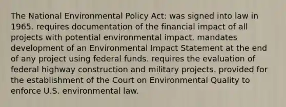 The National Environmental Policy Act: was signed into law in 1965. requires documentation of the financial impact of all projects with potential environmental impact. mandates development of an Environmental Impact Statement at the end of any project using federal funds. requires the evaluation of federal highway construction and military projects. provided for the establishment of the Court on Environmental Quality to enforce U.S. environmental law.