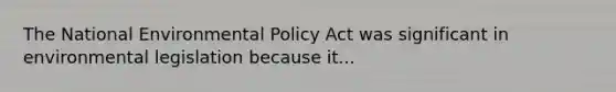 The National Environmental Policy Act was significant in environmental legislation because it...