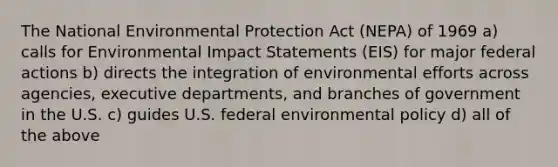 The National Environmental Protection Act (NEPA) of 1969 a) calls for Environmental Impact Statements (EIS) for major federal actions b) directs the integration of environmental efforts across agencies, executive departments, and branches of government in the U.S. c) guides U.S. federal environmental policy d) all of the above