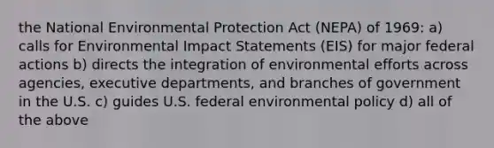 the National Environmental Protection Act (NEPA) of 1969: a) calls for Environmental Impact Statements (EIS) for major federal actions b) directs the integration of environmental efforts across agencies, executive departments, and branches of government in the U.S. c) guides U.S. federal environmental policy d) all of the above