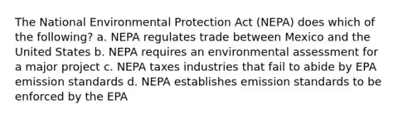 The National Environmental Protection Act (NEPA) does which of the following? a. NEPA regulates trade between Mexico and the United States b. NEPA requires an environmental assessment for a major project c. NEPA taxes industries that fail to abide by EPA emission standards d. NEPA establishes emission standards to be enforced by the EPA