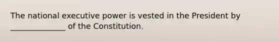 The national executive power is vested in the President by ______________ of the Constitution.