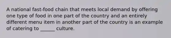A national fast-food chain that meets local demand by offering one type of food in one part of the country and an entirely different menu item in another part of the country is an example of catering to ______ culture.
