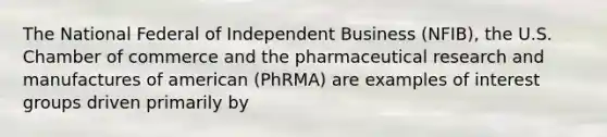 The National Federal of Independent Business (NFIB), the U.S. Chamber of commerce and the pharmaceutical research and manufactures of american (PhRMA) are examples of interest groups driven primarily by