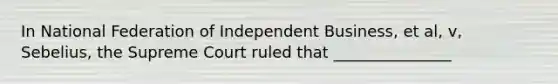 In National Federation of Independent Business, et al, v, Sebelius, the Supreme Court ruled that _______________