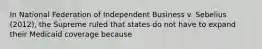 In National Federation of Independent Business v. Sebelius (2012), the Supreme ruled that states do not have to expand their Medicaid coverage because