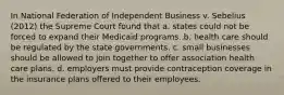 In National Federation of Independent Business v. Sebelius (2012) the Supreme Court found that a. states could not be forced to expand their Medicaid programs. b. health care should be regulated by the state governments. c. small businesses should be allowed to join together to offer association health care plans. d. employers must provide contraception coverage in the insurance plans offered to their employees.