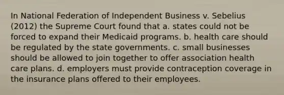 In National Federation of Independent Business v. Sebelius (2012) the Supreme Court found that a. states could not be forced to expand their Medicaid programs. b. health care should be regulated by the state governments. c. small businesses should be allowed to join together to offer association health care plans. d. employers must provide contraception coverage in the insurance plans offered to their employees.