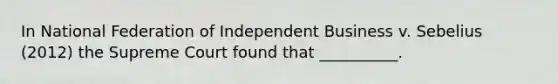 In National Federation of Independent Business v. Sebelius (2012) the Supreme Court found that __________.