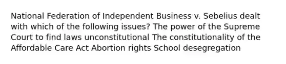 National Federation of Independent Business v. Sebelius dealt with which of the following issues? The power of the Supreme Court to find laws unconstitutional The constitutionality of the Affordable Care Act Abortion rights School desegregation