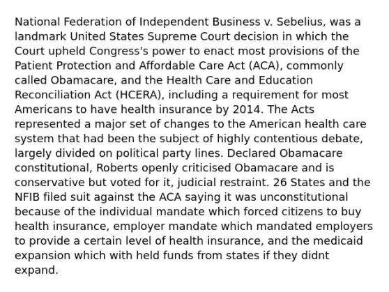 National Federation of Independent Business v. Sebelius, was a landmark United States Supreme Court decision in which the Court upheld Congress's power to enact most provisions of the Patient Protection and Affordable Care Act (ACA), commonly called Obamacare, and the Health Care and Education Reconciliation Act (HCERA), including a requirement for most Americans to have health insurance by 2014. The Acts represented a major set of changes to the American health care system that had been the subject of highly contentious debate, largely divided on political party lines. Declared Obamacare constitutional, Roberts openly criticised Obamacare and is conservative but voted for it, judicial restraint. 26 States and the NFIB filed suit against the ACA saying it was unconstitutional because of the individual mandate which forced citizens to buy health insurance, employer mandate which mandated employers to provide a certain level of health insurance, and the medicaid expansion which with held funds from states if they didnt expand.