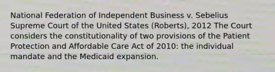 National Federation of Independent Business v. Sebelius Supreme Court of the United States (Roberts), 2012 The Court considers the constitutionality of two provisions of the Patient Protection and Affordable Care Act of 2010: the individual mandate and the Medicaid expansion.