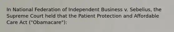 In National Federation of Independent Business v. Sebelius, the Supreme Court held that the Patient Protection and Affordable Care Act ("Obamacare"):