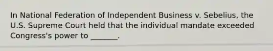 In National Federation of Independent Business v. Sebelius, the U.S. Supreme Court held that the individual mandate exceeded Congress's power to _______.