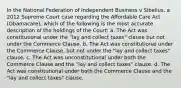 In the National Federation of Independent Business v Sibelius, a 2012 Supreme Court case regarding the Affordable Care Act (Obamacare), which of the following is the most accurate description of the holdings of the Court: a. The Act was constitutional under the "lay and collect taxes" clause but not under the Commerce Clause. b. The Act was constitutional under the Commerce Clause, but not under the "lay and collect taxes" clause. c. The Act was unconstitutional under both the Commerce Clause and the "lay and collect taxes" clause. d. The Act was constitutional under both the Commerce Clause and the "lay and collect taxes" clause.