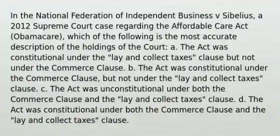 In the National Federation of Independent Business v Sibelius, a 2012 Supreme Court case regarding the Affordable Care Act (Obamacare), which of the following is the most accurate description of the holdings of the Court: a. The Act was constitutional under the "lay and collect taxes" clause but not under the Commerce Clause. b. The Act was constitutional under the Commerce Clause, but not under the "lay and collect taxes" clause. c. The Act was unconstitutional under both the Commerce Clause and the "lay and collect taxes" clause. d. The Act was constitutional under both the Commerce Clause and the "lay and collect taxes" clause.