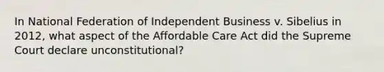 In National Federation of Independent Business v. Sibelius in 2012, what aspect of the Affordable Care Act did the Supreme Court declare unconstitutional?