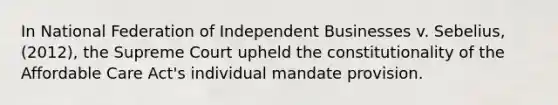 In National Federation of Independent Businesses v. Sebelius, (2012), the Supreme Court upheld the constitutionality of the Affordable Care Act's individual mandate provision.