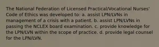 The National Federation of Licensed Practical/Vocational Nurses' Code of Ethics was developed to: a. assist LPN/LVNs in management of a crisis with a patient. b. assist LPN/LVNs in passing the NCLEX board examination. c. provide knowledge for the LPN/LVN within the scope of practice. d. provide legal counsel for the LPN/LVN.