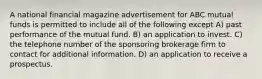 A national financial magazine advertisement for ABC mutual funds is permitted to include all of the following except A) past performance of the mutual fund. B) an application to invest. C) the telephone number of the sponsoring brokerage firm to contact for additional information. D) an application to receive a prospectus.