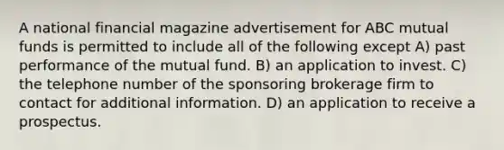 A national financial magazine advertisement for ABC mutual funds is permitted to include all of the following except A) past performance of the mutual fund. B) an application to invest. C) the telephone number of the sponsoring brokerage firm to contact for additional information. D) an application to receive a prospectus.