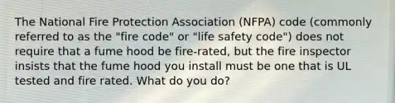 The National Fire Protection Association (NFPA) code (commonly referred to as the "fire code" or "life safety code") does not require that a fume hood be fire-rated, but the fire inspector insists that the fume hood you install must be one that is UL tested and fire rated. What do you do?