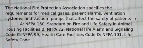 The National Fire Protection Association specifies the requirements for medical gases, patient alarms, ventilation systems, and vacuum pumps that affect the safety of patients in ______. A: NFPA 150, Standard on Fire and Life Safety in Animal Housing Facilities B: NFPA 72, National Fire Alarm and Signaling Code C: NFPA 99, Health Care Facilities Code D: NFPA 101, Life Safety Code