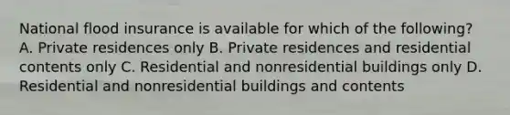 National flood insurance is available for which of the following? A. Private residences only B. Private residences and residential contents only C. Residential and nonresidential buildings only D. Residential and nonresidential buildings and contents