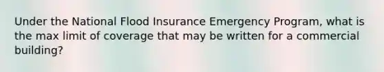 Under the National Flood Insurance Emergency Program, what is the max limit of coverage that may be written for a commercial building?