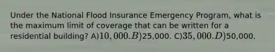 Under the National Flood Insurance Emergency Program, what is the maximum limit of coverage that can be written for a residential building? A)10,000. B)25,000. C)35,000. D)50,000.