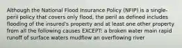 Although the National Flood Insurance Policy (NFIP) is a single-peril policy that covers only flood, the peril as defined includes flooding of the insured's property and at least one other property from all the following causes EXCEPT: a broken water main rapid runoff of surface waters mudflow an overflowing river