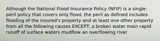 Although the National Flood Insurance Policy (NFIP) is a single-peril policy that covers only flood, the peril as defined includes flooding of the insured's property and at least one other property from all the following causes EXCEPT: a broken water main rapid runoff of surface waters mudflow an overflowing river