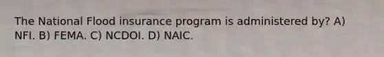 The National Flood insurance program is administered by? A) NFI. B) FEMA. C) NCDOI. D) NAIC.