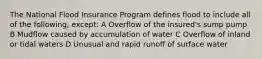 The National Flood Insurance Program defines flood to include all of the following, except: A Overflow of the insured's sump pump B Mudflow caused by accumulation of water C Overflow of inland or tidal waters D Unusual and rapid runoff of surface water