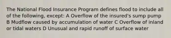 The National Flood Insurance Program defines flood to include all of the following, except: A Overflow of the insured's sump pump B Mudflow caused by accumulation of water C Overflow of inland or tidal waters D Unusual and rapid runoff of surface water