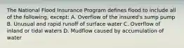 The National Flood Insurance Program defines flood to include all of the following, except: A. Overflow of the insured's sump pump B. Unusual and rapid runoff of surface water C. Overflow of inland or tidal waters D. Mudflow caused by accumulation of water