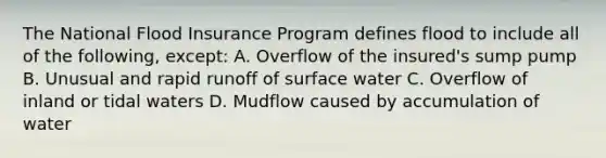 The National Flood Insurance Program defines flood to include all of the following, except: A. Overflow of the insured's sump pump B. Unusual and rapid runoff of surface water C. Overflow of inland or tidal waters D. Mudflow caused by accumulation of water