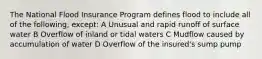 The National Flood Insurance Program defines flood to include all of the following, except: A Unusual and rapid runoff of surface water B Overflow of inland or tidal waters C Mudflow caused by accumulation of water D Overflow of the insured's sump pump