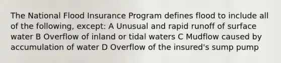 The National Flood Insurance Program defines flood to include all of the following, except: A Unusual and rapid runoff of surface water B Overflow of inland or tidal waters C Mudflow caused by accumulation of water D Overflow of the insured's sump pump