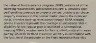 the national flood insurance program (NFIP) contains all of the following requirements and benefits EXCEPT: a. provides open peril dwelling coverage to property owners unable to purchase property insurance in the normal market due to the increased risk b. provides back-up reinsurance through FEMA allowing private insurers to provide the coverage at subsidized rates c. eligibility for the regular plan is restricted to communities meeting FEMA's requirements for flood control practices d. rates paid by insureds for flood insurance will vary in accordance with the location of the property on the Flood Insurance Rate Map