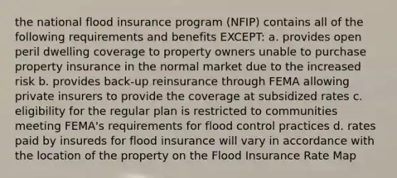 the national flood insurance program (NFIP) contains all of the following requirements and benefits EXCEPT: a. provides open peril dwelling coverage to property owners unable to purchase property insurance in the normal market due to the increased risk b. provides back-up reinsurance through FEMA allowing private insurers to provide the coverage at subsidized rates c. eligibility for the regular plan is restricted to communities meeting FEMA's requirements for flood control practices d. rates paid by insureds for flood insurance will vary in accordance with the location of the property on the Flood Insurance Rate Map