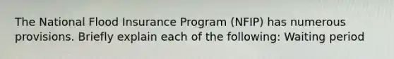 The National Flood Insurance Program (NFIP) has numerous provisions. Briefly explain each of the following: Waiting period